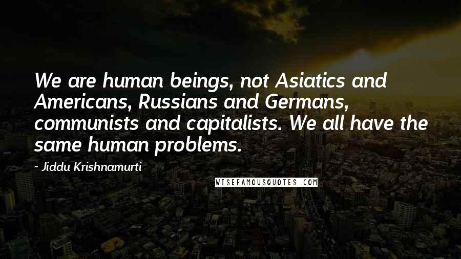 Jiddu Krishnamurti Quotes: We are human beings, not Asiatics and Americans, Russians and Germans, communists and capitalists. We all have the same human problems.