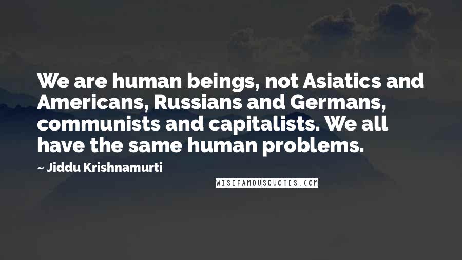 Jiddu Krishnamurti Quotes: We are human beings, not Asiatics and Americans, Russians and Germans, communists and capitalists. We all have the same human problems.