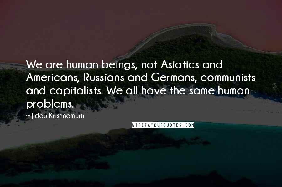 Jiddu Krishnamurti Quotes: We are human beings, not Asiatics and Americans, Russians and Germans, communists and capitalists. We all have the same human problems.