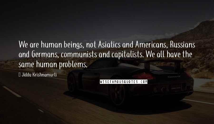 Jiddu Krishnamurti Quotes: We are human beings, not Asiatics and Americans, Russians and Germans, communists and capitalists. We all have the same human problems.