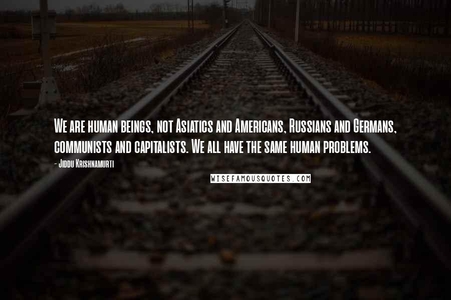 Jiddu Krishnamurti Quotes: We are human beings, not Asiatics and Americans, Russians and Germans, communists and capitalists. We all have the same human problems.