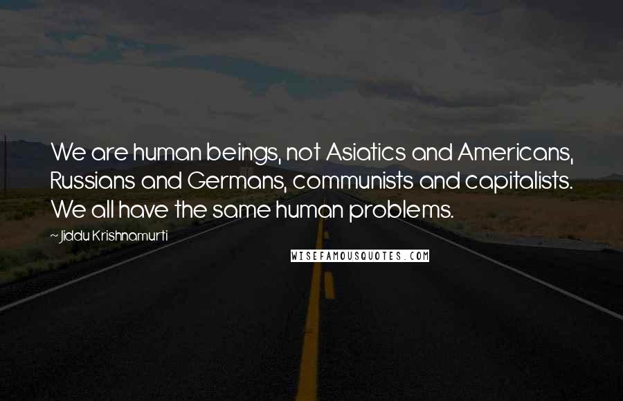 Jiddu Krishnamurti Quotes: We are human beings, not Asiatics and Americans, Russians and Germans, communists and capitalists. We all have the same human problems.