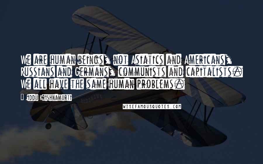 Jiddu Krishnamurti Quotes: We are human beings, not Asiatics and Americans, Russians and Germans, communists and capitalists. We all have the same human problems.