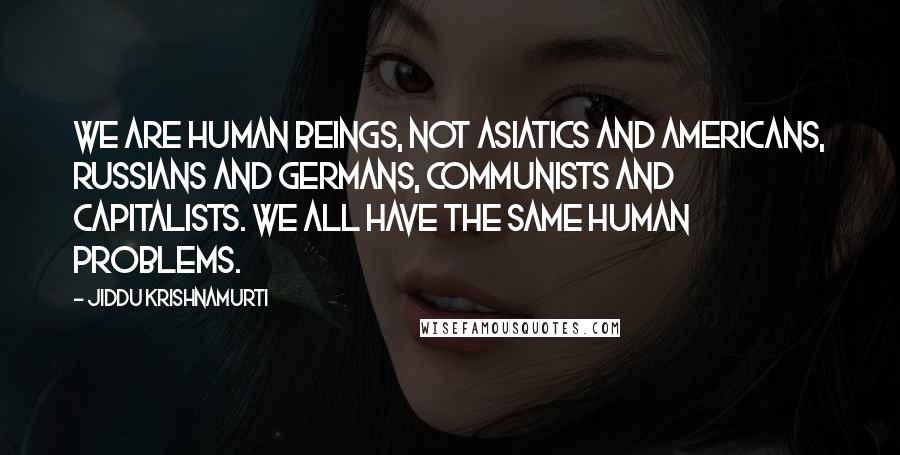 Jiddu Krishnamurti Quotes: We are human beings, not Asiatics and Americans, Russians and Germans, communists and capitalists. We all have the same human problems.