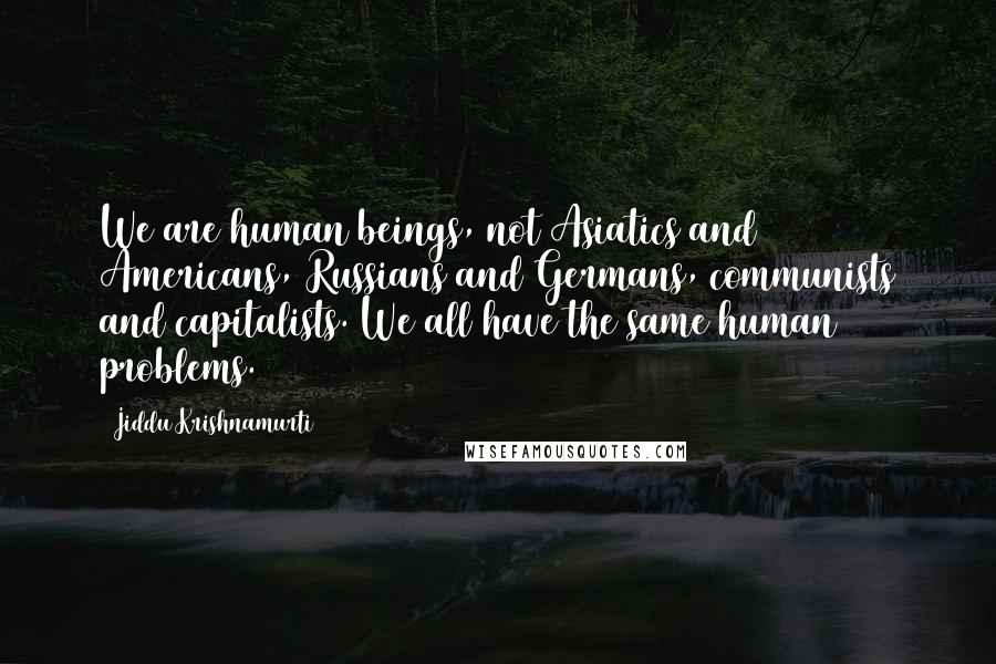 Jiddu Krishnamurti Quotes: We are human beings, not Asiatics and Americans, Russians and Germans, communists and capitalists. We all have the same human problems.