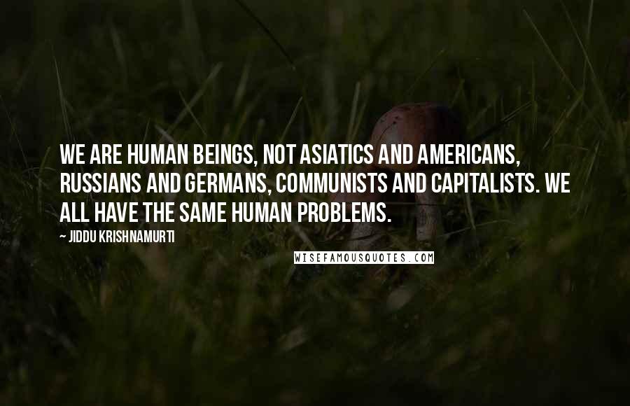 Jiddu Krishnamurti Quotes: We are human beings, not Asiatics and Americans, Russians and Germans, communists and capitalists. We all have the same human problems.