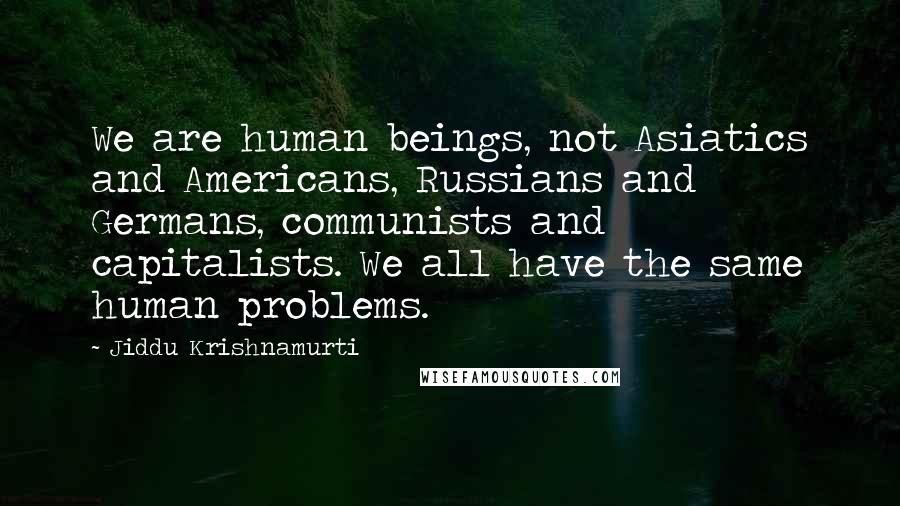 Jiddu Krishnamurti Quotes: We are human beings, not Asiatics and Americans, Russians and Germans, communists and capitalists. We all have the same human problems.