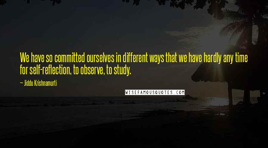 Jiddu Krishnamurti Quotes: We have so committed ourselves in different ways that we have hardly any time for self-reflection, to observe, to study.