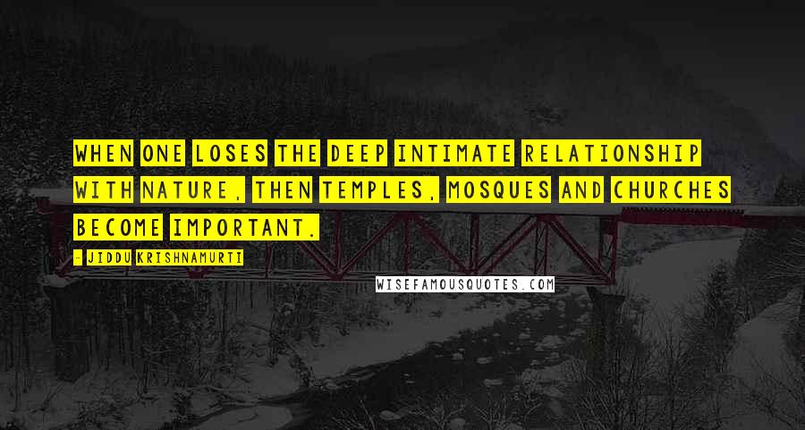 Jiddu Krishnamurti Quotes: When one loses the deep intimate relationship with nature, then temples, mosques and churches become important.