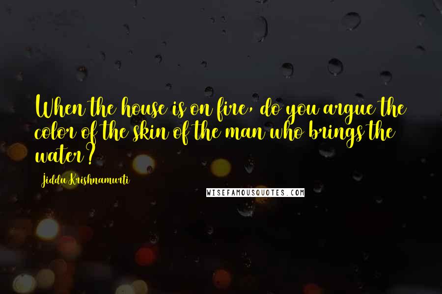 Jiddu Krishnamurti Quotes: When the house is on fire, do you argue the color of the skin of the man who brings the water?