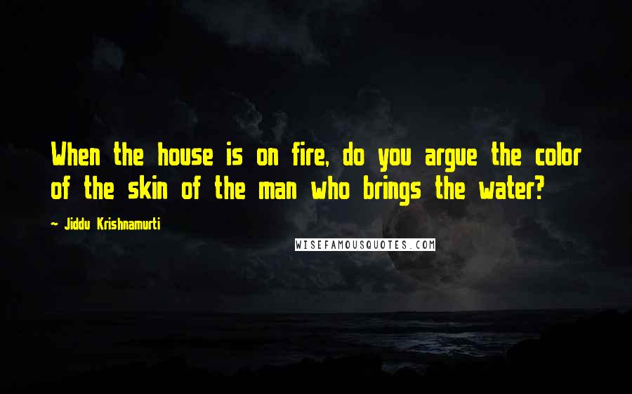 Jiddu Krishnamurti Quotes: When the house is on fire, do you argue the color of the skin of the man who brings the water?