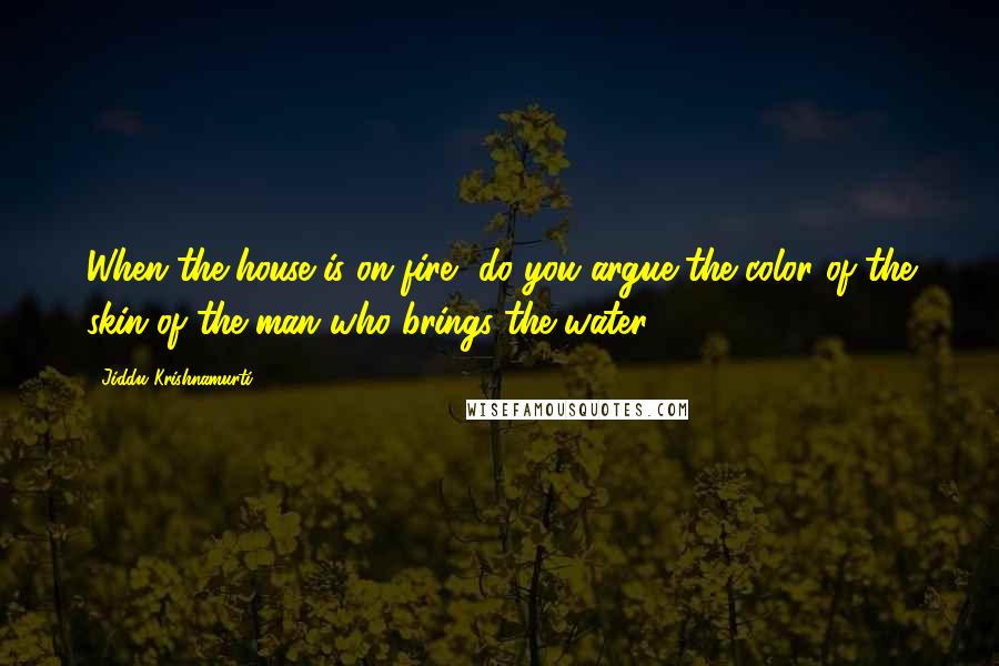 Jiddu Krishnamurti Quotes: When the house is on fire, do you argue the color of the skin of the man who brings the water?