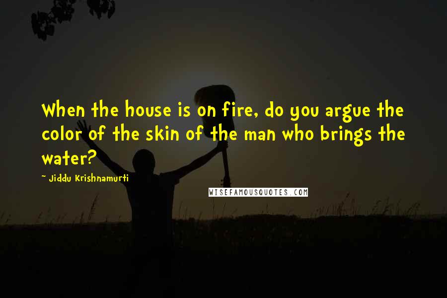 Jiddu Krishnamurti Quotes: When the house is on fire, do you argue the color of the skin of the man who brings the water?