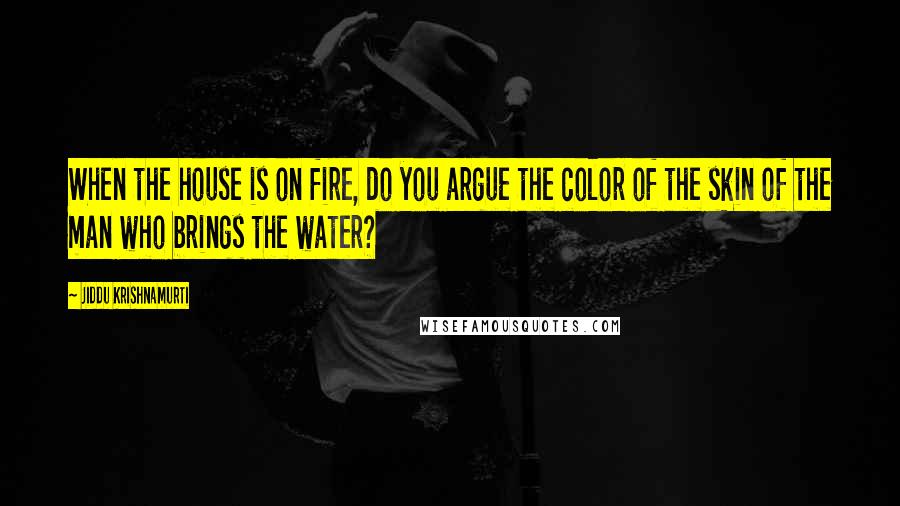 Jiddu Krishnamurti Quotes: When the house is on fire, do you argue the color of the skin of the man who brings the water?