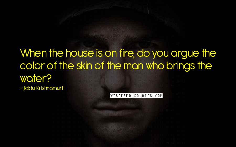 Jiddu Krishnamurti Quotes: When the house is on fire, do you argue the color of the skin of the man who brings the water?