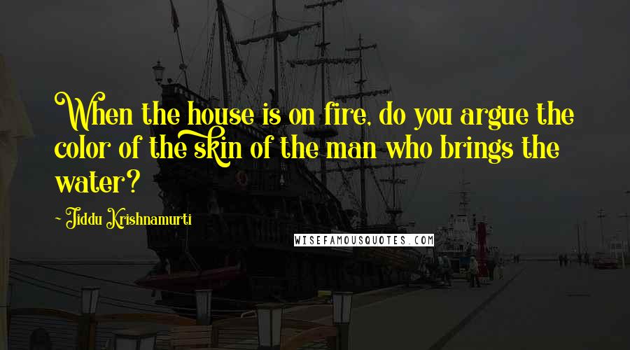 Jiddu Krishnamurti Quotes: When the house is on fire, do you argue the color of the skin of the man who brings the water?