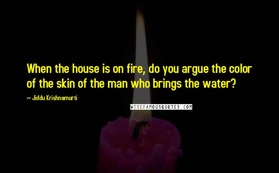 Jiddu Krishnamurti Quotes: When the house is on fire, do you argue the color of the skin of the man who brings the water?