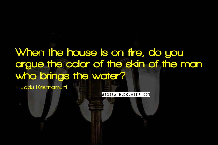 Jiddu Krishnamurti Quotes: When the house is on fire, do you argue the color of the skin of the man who brings the water?