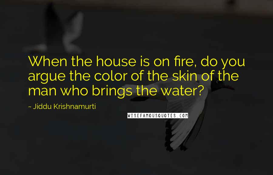 Jiddu Krishnamurti Quotes: When the house is on fire, do you argue the color of the skin of the man who brings the water?