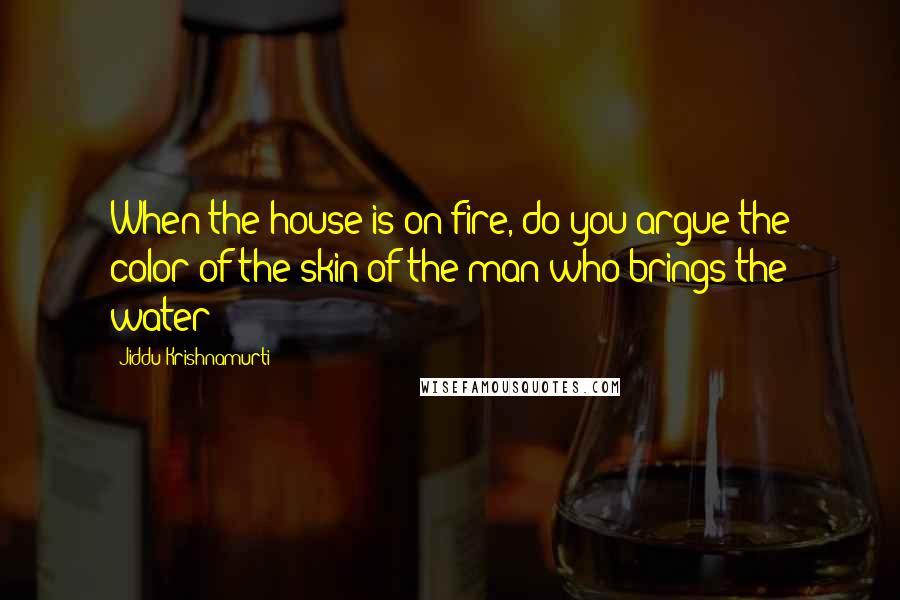 Jiddu Krishnamurti Quotes: When the house is on fire, do you argue the color of the skin of the man who brings the water?