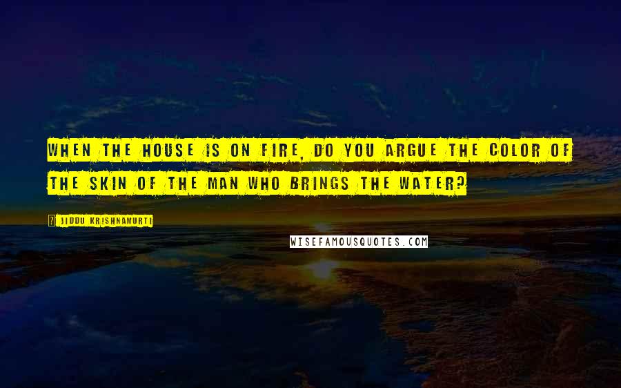 Jiddu Krishnamurti Quotes: When the house is on fire, do you argue the color of the skin of the man who brings the water?