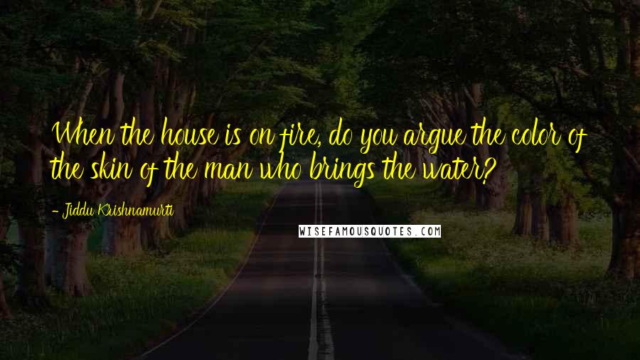 Jiddu Krishnamurti Quotes: When the house is on fire, do you argue the color of the skin of the man who brings the water?