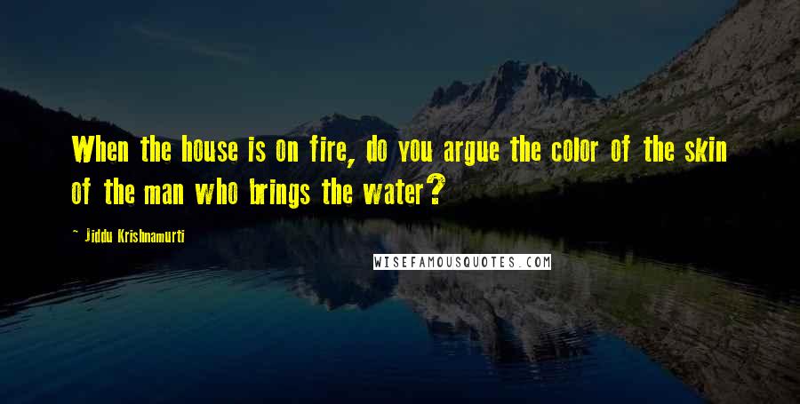 Jiddu Krishnamurti Quotes: When the house is on fire, do you argue the color of the skin of the man who brings the water?