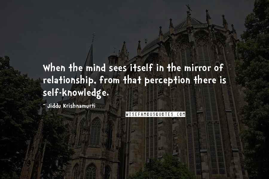 Jiddu Krishnamurti Quotes: When the mind sees itself in the mirror of relationship, from that perception there is self-knowledge.