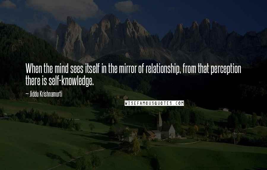 Jiddu Krishnamurti Quotes: When the mind sees itself in the mirror of relationship, from that perception there is self-knowledge.