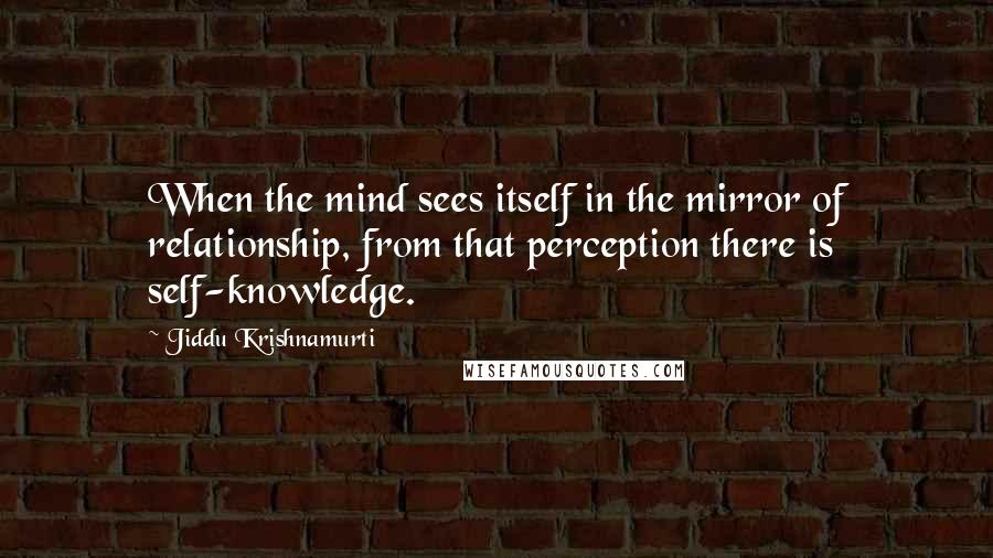 Jiddu Krishnamurti Quotes: When the mind sees itself in the mirror of relationship, from that perception there is self-knowledge.
