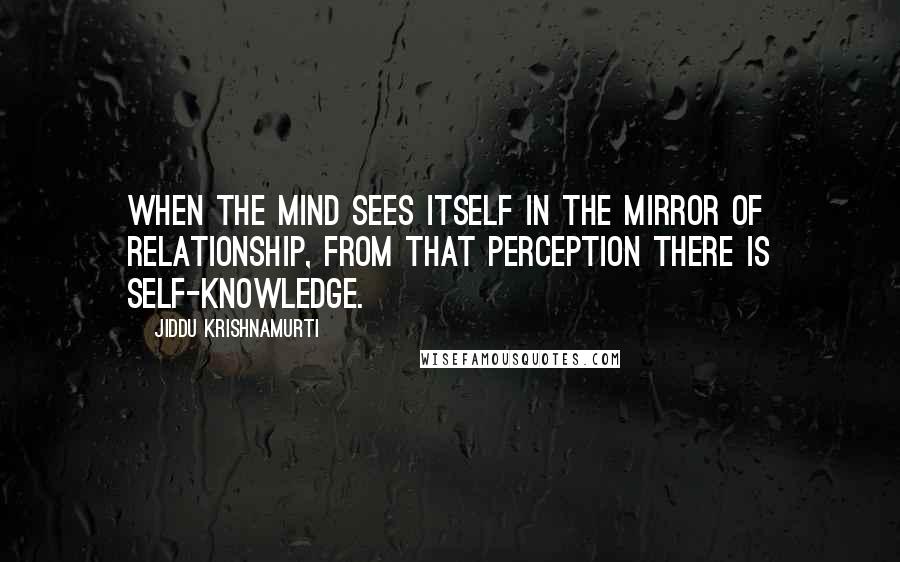 Jiddu Krishnamurti Quotes: When the mind sees itself in the mirror of relationship, from that perception there is self-knowledge.