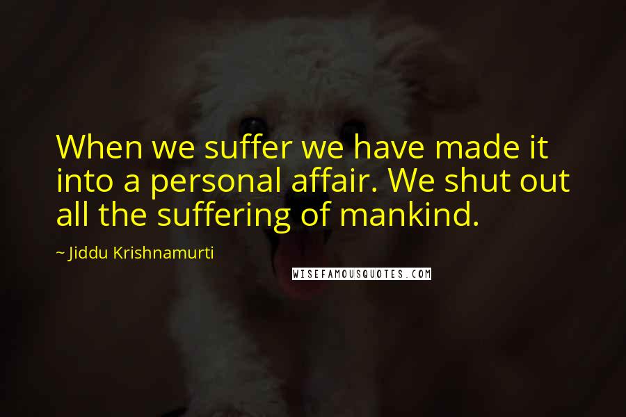Jiddu Krishnamurti Quotes: When we suffer we have made it into a personal affair. We shut out all the suffering of mankind.