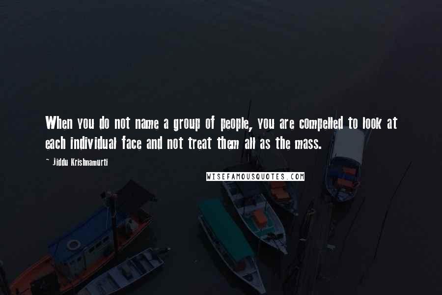 Jiddu Krishnamurti Quotes: When you do not name a group of people, you are compelled to look at each individual face and not treat them all as the mass.