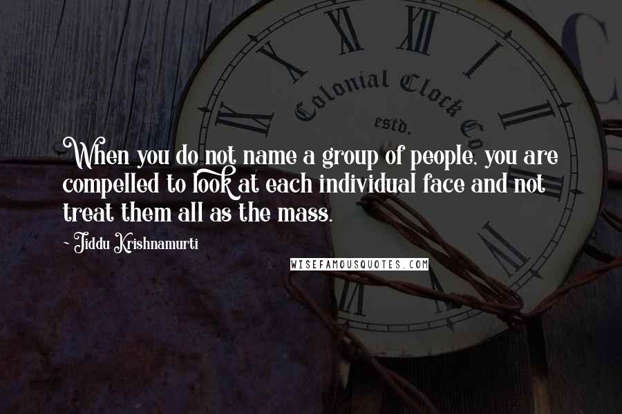 Jiddu Krishnamurti Quotes: When you do not name a group of people, you are compelled to look at each individual face and not treat them all as the mass.