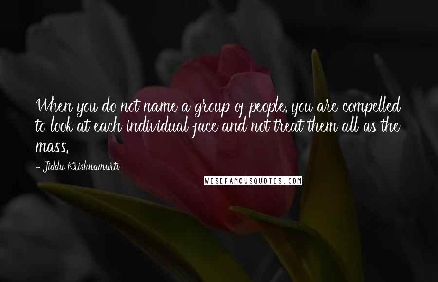 Jiddu Krishnamurti Quotes: When you do not name a group of people, you are compelled to look at each individual face and not treat them all as the mass.