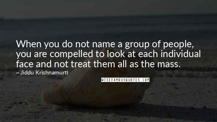 Jiddu Krishnamurti Quotes: When you do not name a group of people, you are compelled to look at each individual face and not treat them all as the mass.