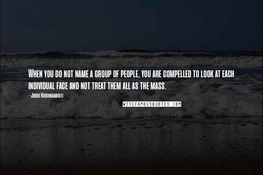 Jiddu Krishnamurti Quotes: When you do not name a group of people, you are compelled to look at each individual face and not treat them all as the mass.