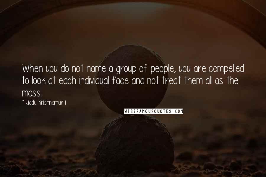 Jiddu Krishnamurti Quotes: When you do not name a group of people, you are compelled to look at each individual face and not treat them all as the mass.