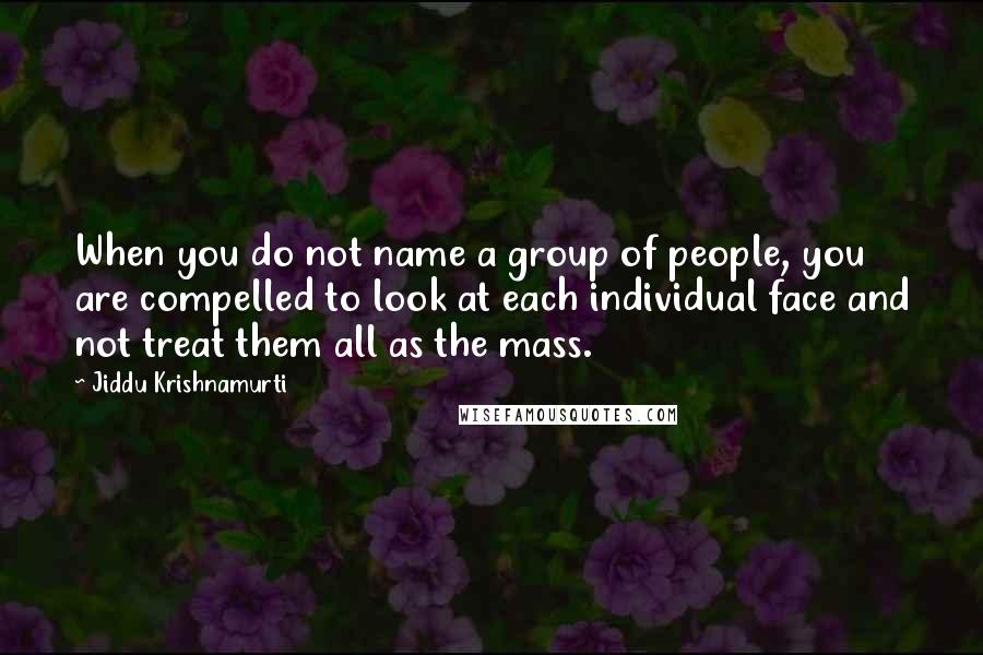 Jiddu Krishnamurti Quotes: When you do not name a group of people, you are compelled to look at each individual face and not treat them all as the mass.