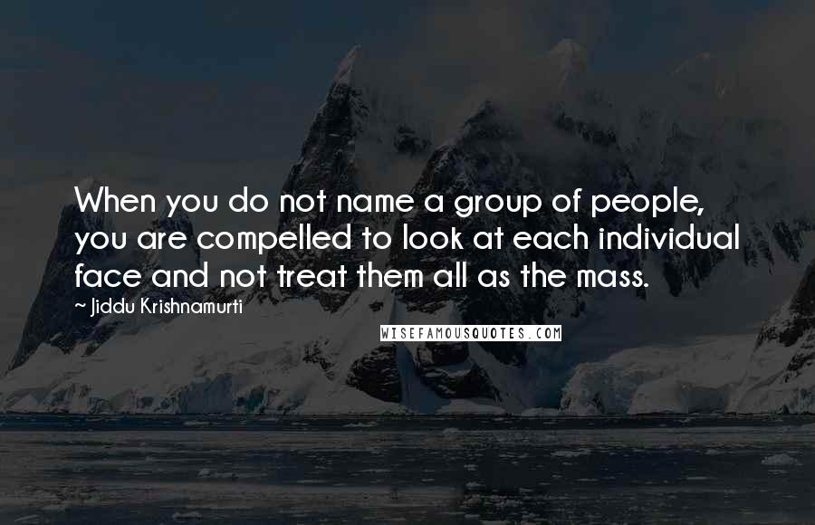 Jiddu Krishnamurti Quotes: When you do not name a group of people, you are compelled to look at each individual face and not treat them all as the mass.