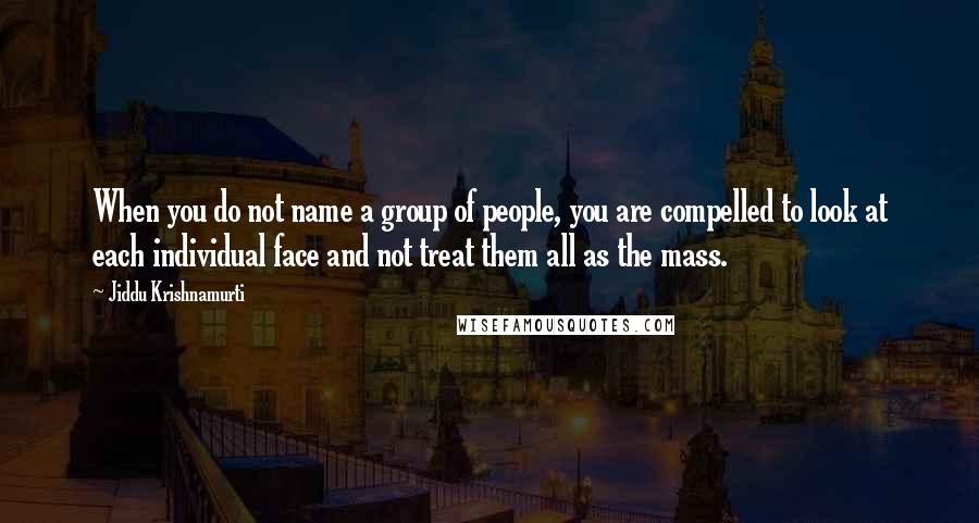 Jiddu Krishnamurti Quotes: When you do not name a group of people, you are compelled to look at each individual face and not treat them all as the mass.