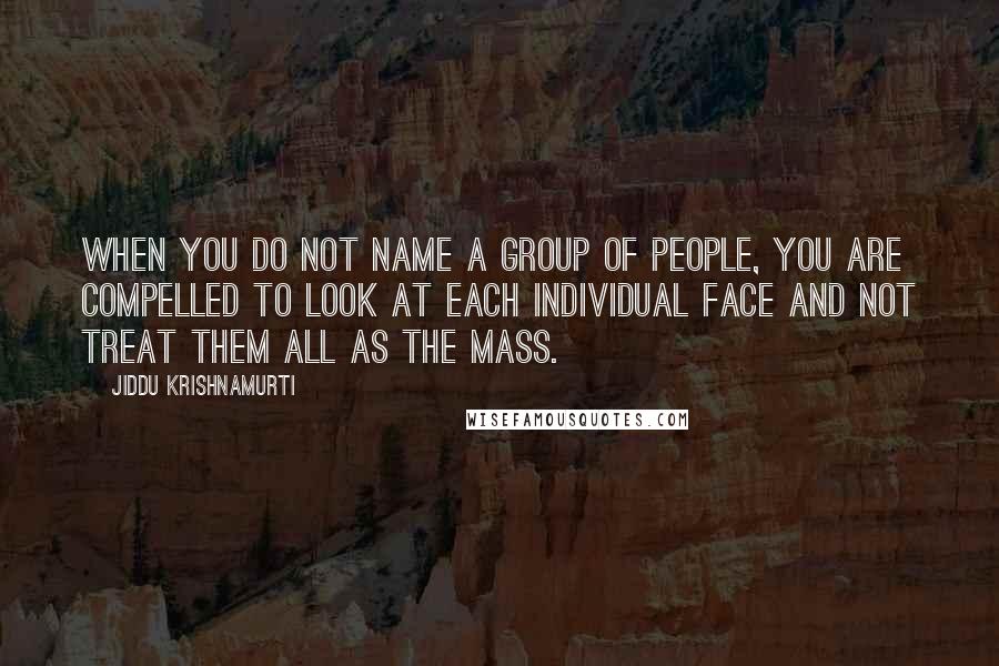 Jiddu Krishnamurti Quotes: When you do not name a group of people, you are compelled to look at each individual face and not treat them all as the mass.