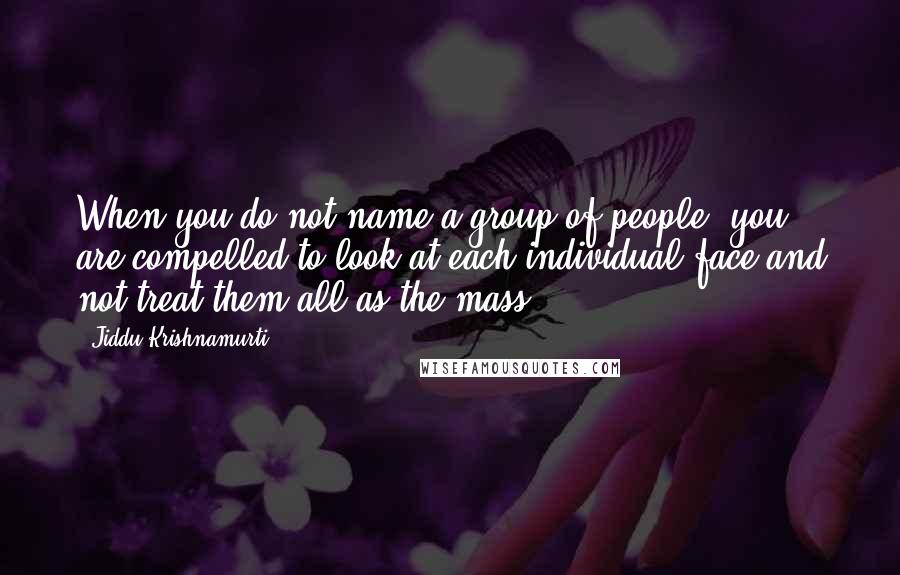 Jiddu Krishnamurti Quotes: When you do not name a group of people, you are compelled to look at each individual face and not treat them all as the mass.