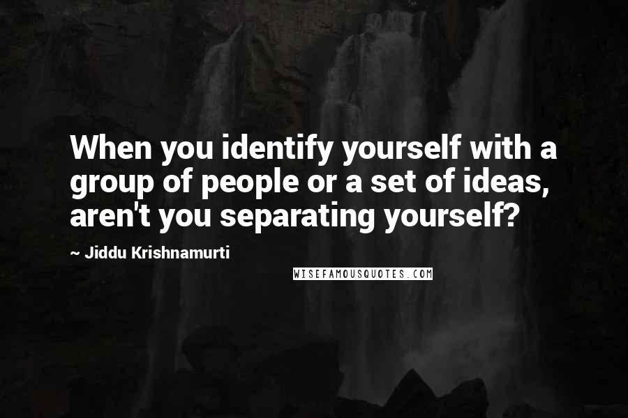 Jiddu Krishnamurti Quotes: When you identify yourself with a group of people or a set of ideas, aren't you separating yourself?