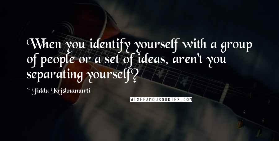 Jiddu Krishnamurti Quotes: When you identify yourself with a group of people or a set of ideas, aren't you separating yourself?