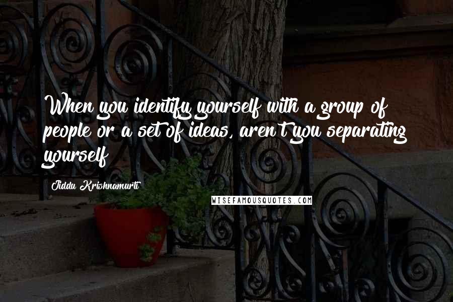 Jiddu Krishnamurti Quotes: When you identify yourself with a group of people or a set of ideas, aren't you separating yourself?