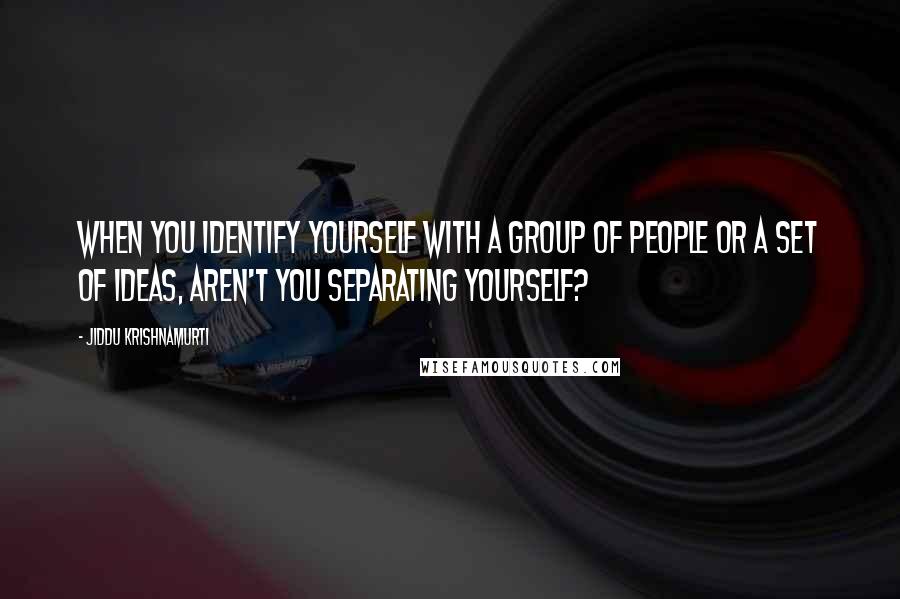 Jiddu Krishnamurti Quotes: When you identify yourself with a group of people or a set of ideas, aren't you separating yourself?