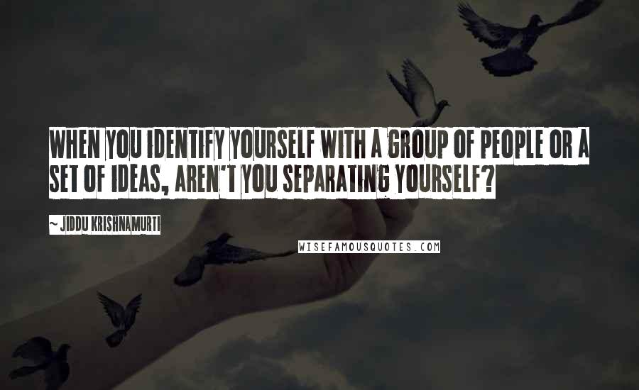 Jiddu Krishnamurti Quotes: When you identify yourself with a group of people or a set of ideas, aren't you separating yourself?