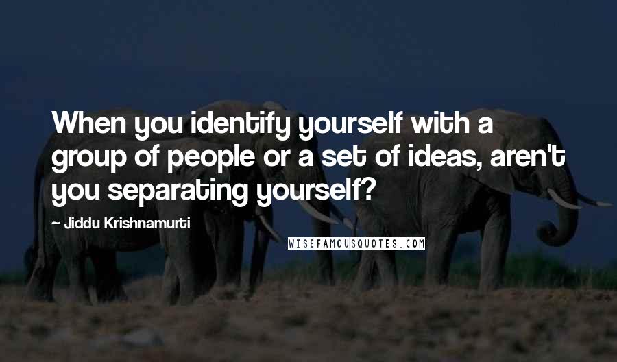 Jiddu Krishnamurti Quotes: When you identify yourself with a group of people or a set of ideas, aren't you separating yourself?