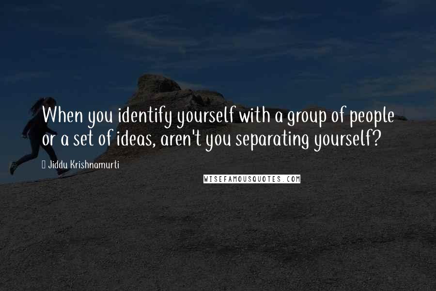 Jiddu Krishnamurti Quotes: When you identify yourself with a group of people or a set of ideas, aren't you separating yourself?